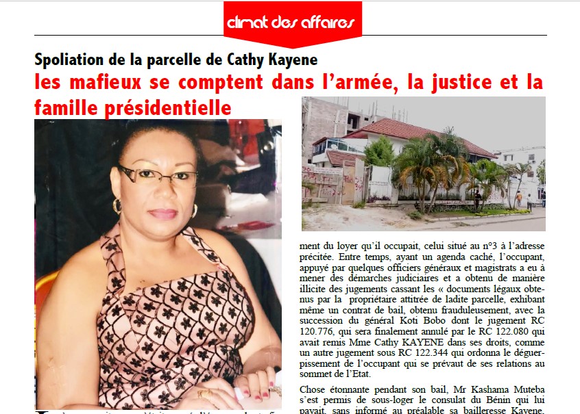 Les mafieux se comptent dans l’armée, la justice et la famille présidentielle L ’on pensait que c’était passé l’époque de trafic d’influence, celle de la jouissance des biens appartenant à autrui sous l’étiquette de la famille présidentielle. Et pour ce, il n’y a meilleure réponse que celle de la justice qui doit se relever, comme celle qui avait tranché en faveur de Mme Cathy Kayene au sujet de ses parcelles sises au numéro 3 et 5 de l’avenue Kauka, au quartier Batetela dans la commune de la Gombe, un bien acquis depuis 2005 auprès de la famille Mobutu (Giala Mobutu et Nzanga Mo-butu). Ces deux propriétés privées qui sont sujet de convoitise par un certain Kashama Muteba Kami, se disant cousin du Chef de l’Etat et qui était venu comme locataire aux adresses sus-évoquées signant un contrat de bail en bonne et due forme avec la propriétaire, la veuve Cathy KAYENE pour un loyer de 3.000 dollars/mois, dont il accuse cinq mois d’impayement du loyer qu’il occupait, celui situé au n°3 à l’adresse précitée. Entre temps, ayant un agenda caché, l’occupant, appuyé par quelques officiers généraux et magistrats a eu à mener des démarches judiciaires et a obtenu de manière illicite des jugements cassant les « documents légaux obtenus par la propriétaire attitrée de ladite parcelle, exhibant même un contrat de bail, obtenu frauduleusement, avec la succession du général Koti Bobo dont le jugement RC 120.776, qui sera finalement annulé par le RC 122.080 qui avait remis Mme Cathy KAYENE dans ses droits, comme un autre jugement sous RC 122.344 qui ordonna le déguerpissement de l’occupant qui se prévaut de ses relations au sommet de l’Etat. Chose étonnante pendant son bail, Mr Kashama Muteba s’est permis de sous-loger le consulat du Bénin qui lui payait, sans informé au préalable sa bailleresse Kayene, avec la complicité de certains généraux, véritable obstacle à l’état de droit prôné par le Chef de l’État, Félix Tshisekedi. Malgré le déguerpissement, ces officiers et magistrats ont réhabilité par force le consulat du Bénin pendant que la propriétaire ne connait pas ce contrat qui lie le Consulat avec le prétendu cousin de Fatshi, qui use du trafic d’influence avec certains collaborateurs du Président de la République pour mettre la vie de la propriétaire Cathy Kayene en insécurité. Une occasion pour elle de plaider pour une bonne justice surtout pour sa sécurité, d’autant qu’elle continue de recevoir des menaces de mort. Ayant foi en la justice de son pays, surtout à l’état de droit, cheval de bataille du président Félix Tshisekedi, Mme Cathy Kayene, victime de la spoliation reste sereine et croit qu’elle sera remise dans ses droits.
